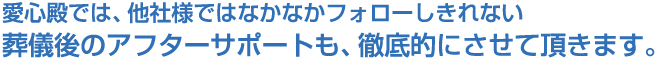 愛心殿では、他社様ではなかなかフォローしきれない葬儀後のアフターサポートも、徹底的にさせて頂きます。