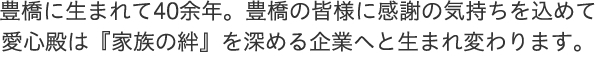 豊橋に生まれて40余年。豊橋の皆様に感謝の気持ちを込めて 愛心殿は『家族の絆』を深める企業へと生まれ変わります。