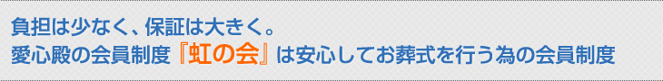 負担は少なく、保証は大きく。 愛心殿の会員制度『虹の会』は安心してお葬式を行う為の会員制度