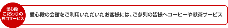 愛心殿 こだわりの独自サービス 愛心殿の会館をご利用いただいたお客様には、ご参列の皆様へコーヒーや献茶サービス