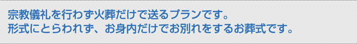 宗教儀礼を行わず火葬だけで送るプランです。 形式にとらわれず、お身内だけでお別れをするお葬式です。