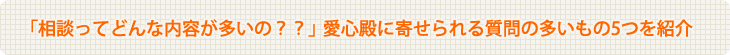 「相談ってどんな内容が多いの？？」 愛心殿に寄せられる質問の多いもの5つを紹介