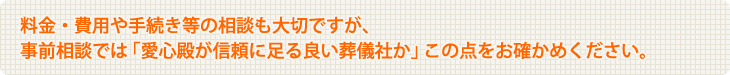 料金・費用や手続き等の相談も大切ですが、事前相談では「愛心殿が信頼に足る良い葬儀社か」この点をお確かめください。