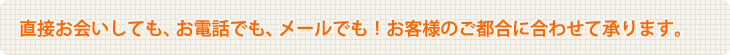 直接お会いしても、お電話でも、メールでも！お客様のご都合に合わせて承ります。