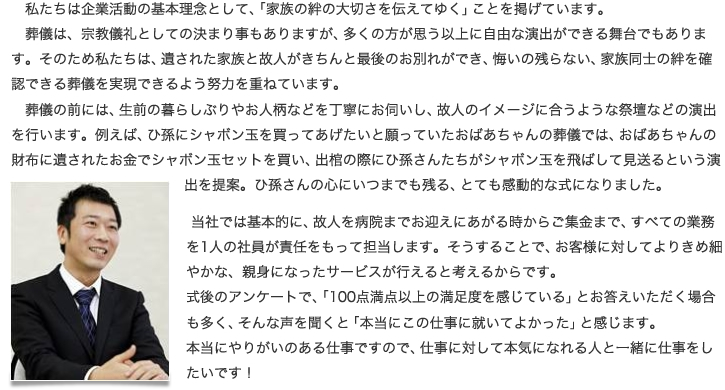 私たちは企業活動の基本理念として、「家族の絆の大切さを伝えてゆく」ことを掲げています。葬儀は、宗教儀礼としての決まり事もありますが、 多くの方が思う以上に自由な演出ができる舞台でもあります。そのため私たちは、遺された家族と故人がきちんと最後のお別れができ、悔いの残らない、家族同士の絆を確認できる葬儀を実現できるよう努力を重ねています。葬儀の前には、生前の暮らしぶりやお人柄などを丁寧にお伺いし、故人のイメージに合うような祭壇などの演出を行います。例えば、ひ孫にシャボン玉を買ってあげたいと願っていたおばあちゃんの葬儀では、おばあちゃんの財布に遺されたお金でシャボン玉セットを買い、出棺の際にひ孫さんたちがシャボン玉を飛ばして見送るという演出を提案。ひ孫さんの心にいつまでも残る、とても感動的な式になりました。当社では基本的に、故人を病院までお迎えにあがる時からご集金まで、すべての業務を1人の社員が責任をもって担当します。そうすることで、お客様に対してよりきめ細やかな、親身になったサービスが行えると考えるからです。式後のアンケートで、「100点満点以上の満足度を感じている」とお答えいただく場合も多く、そんな声を聞くと「本当にこの仕事に就いてよかった」と感じます。本当にやりがいのある仕事ですので、仕事に対して本気になれる人と一緒に仕事をしたいです！