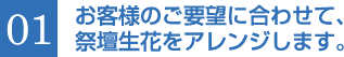 01 お客様のご要望に合わせて、 祭壇生花をアレンジします。