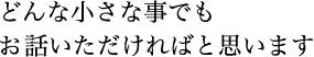 どんな小さな事でも お話いただければと思います