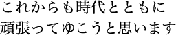 これからも時代とともに 頑張ってゆこうと思います