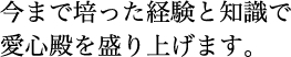 今まで培った経験と知識で愛心殿を盛り上げます。